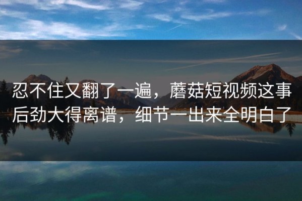 忍不住又翻了一遍，蘑菇短视频这事后劲大得离谱，细节一出来全明白了