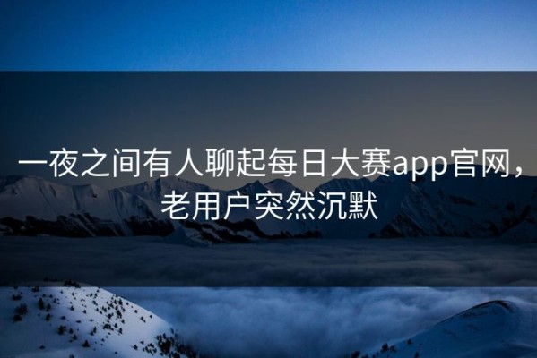 一夜之间有人聊起每日大赛app官网，老用户突然沉默