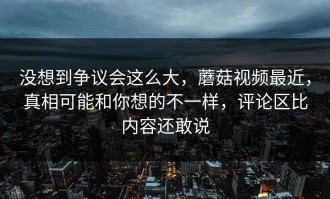 没想到争议会这么大，蘑菇视频最近，真相可能和你想的不一样，评论区比内容还敢说