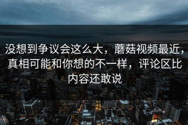 没想到争议会这么大，蘑菇视频最近，真相可能和你想的不一样，评论区比内容还敢说