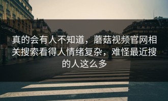 真的会有人不知道，蘑菇视频官网相关搜索看得人情绪复杂，难怪最近搜的人这么多