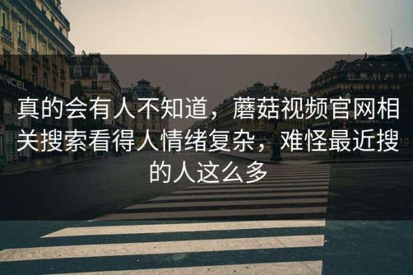 真的会有人不知道，蘑菇视频官网相关搜索看得人情绪复杂，难怪最近搜的人这么多