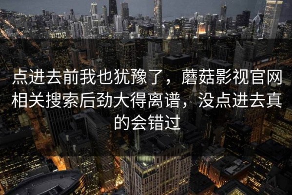 点进去前我也犹豫了，蘑菇影视官网相关搜索后劲大得离谱，没点进去真的会错过
