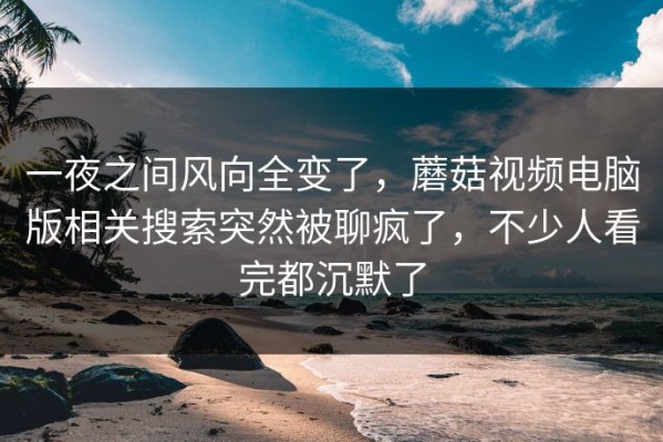 一夜之间风向全变了，蘑菇视频电脑版相关搜索突然被聊疯了，不少人看完都沉默了