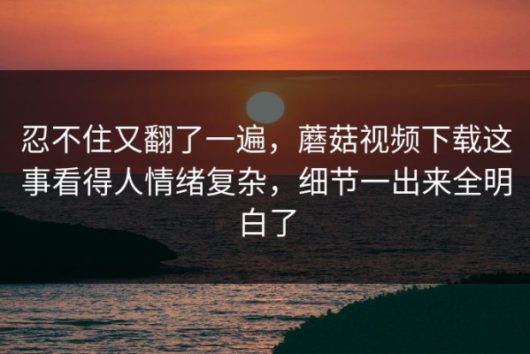 忍不住又翻了一遍，蘑菇视频下载这事看得人情绪复杂，细节一出来全明白了