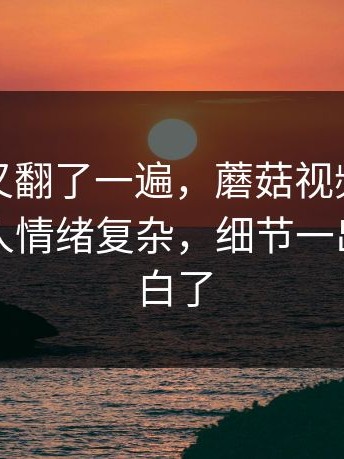 忍不住又翻了一遍，蘑菇视频下载这事看得人情绪复杂，细节一出来全明白了