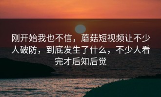 刚开始我也不信，蘑菇短视频让不少人破防，到底发生了什么，不少人看完才后知后觉