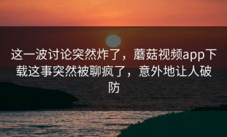 这一波讨论突然炸了，蘑菇视频app下载这事突然被聊疯了，意外地让人破防