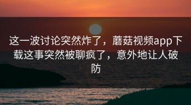这一波讨论突然炸了，蘑菇视频app下载这事突然被聊疯了，意外地让人破防