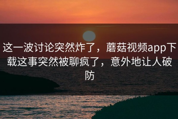 这一波讨论突然炸了，蘑菇视频app下载这事突然被聊疯了，意外地让人破防
