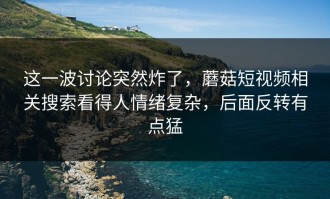 这一波讨论突然炸了，蘑菇短视频相关搜索看得人情绪复杂，后面反转有点猛