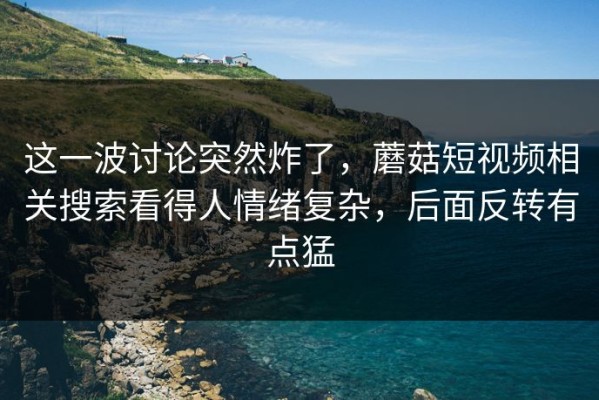 这一波讨论突然炸了，蘑菇短视频相关搜索看得人情绪复杂，后面反转有点猛