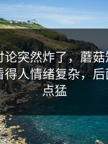 这一波讨论突然炸了，蘑菇短视频相关搜索看得人情绪复杂，后面反转有点猛