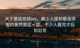 关于蘑菇视频ios，最少人提却最值得看的居然是这一层，不少人看完才后知后觉