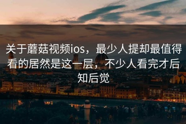 关于蘑菇视频ios，最少人提却最值得看的居然是这一层，不少人看完才后知后觉