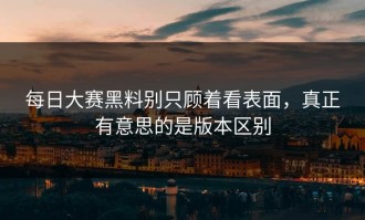 每日大赛黑料别只顾着看表面，真正有意思的是版本区别