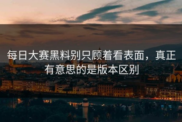 每日大赛黑料别只顾着看表面，真正有意思的是版本区别