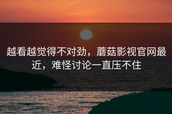 越看越觉得不对劲，蘑菇影视官网最近，难怪讨论一直压不住