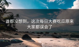 谁都没想到，这次每日大赛吃瓜原来大家都误会了