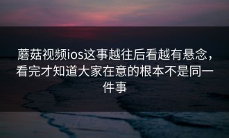 蘑菇视频ios这事越往后看越有悬念，看完才知道大家在意的根本不是同一件事