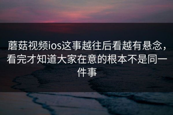 蘑菇视频ios这事越往后看越有悬念，看完才知道大家在意的根本不是同一件事
