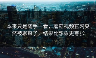 本来只是随手一看，蘑菇视频官网突然被聊疯了，结果比想象更夸张