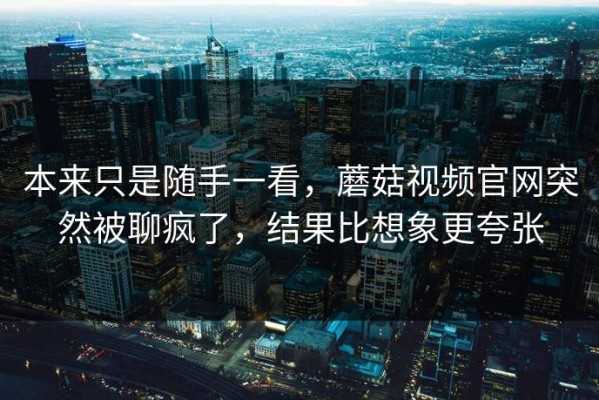 本来只是随手一看，蘑菇视频官网突然被聊疯了，结果比想象更夸张