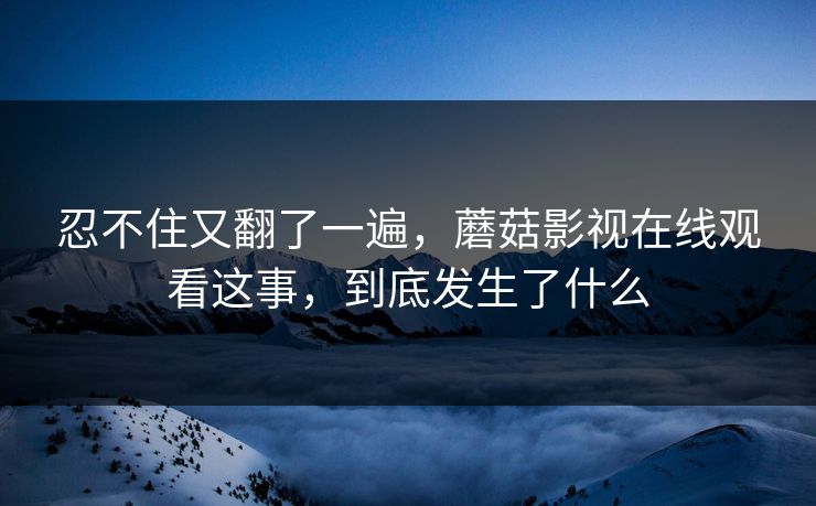 忍不住又翻了一遍，蘑菇影视在线观看这事，到底发生了什么