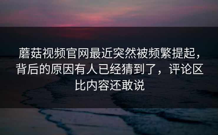 蘑菇视频官网最近突然被频繁提起，背后的原因有人已经猜到了，评论区比内容还敢说