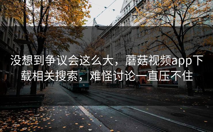 没想到争议会这么大，蘑菇视频app下载相关搜索，难怪讨论一直压不住