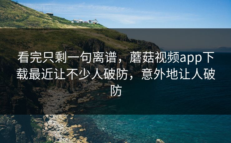 看完只剩一句离谱，蘑菇视频app下载最近让不少人破防，意外地让人破防