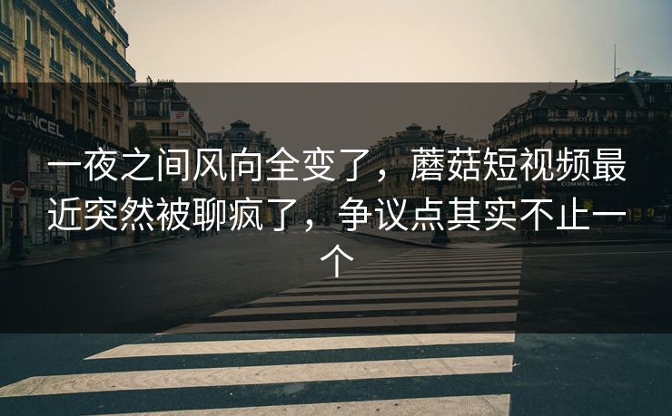一夜之间风向全变了，蘑菇短视频最近突然被聊疯了，争议点其实不止一个