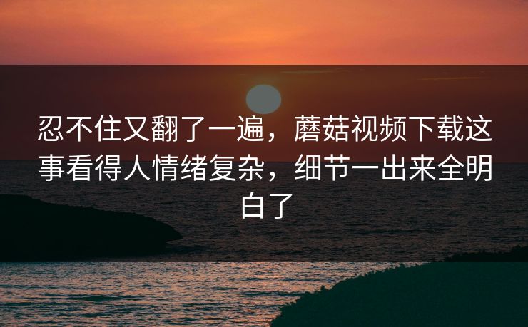 忍不住又翻了一遍，蘑菇视频下载这事看得人情绪复杂，细节一出来全明白了