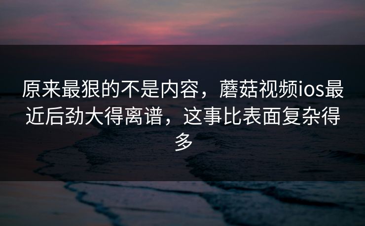 原来最狠的不是内容，蘑菇视频ios最近后劲大得离谱，这事比表面复杂得多