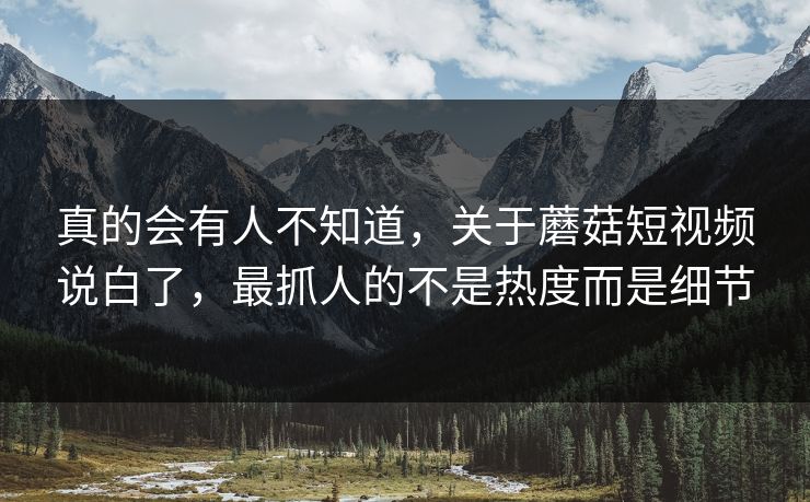 真的会有人不知道，关于蘑菇短视频说白了，最抓人的不是热度而是细节