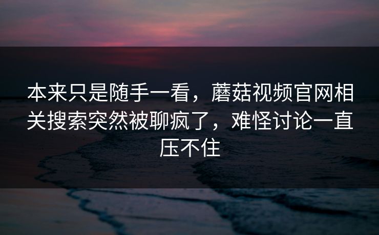 本来只是随手一看，蘑菇视频官网相关搜索突然被聊疯了，难怪讨论一直压不住