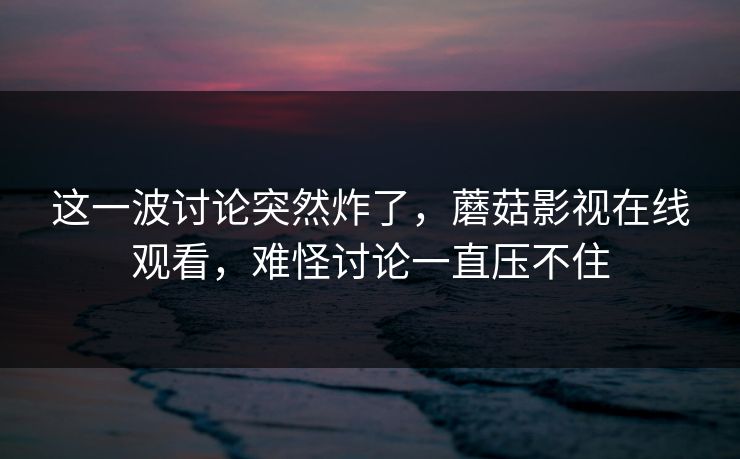这一波讨论突然炸了,蘑菇影视在线观看,难怪讨论一直压不住 这一波讨论突然炸了,蘑菇影视在线观看,难怪讨论一直压不住