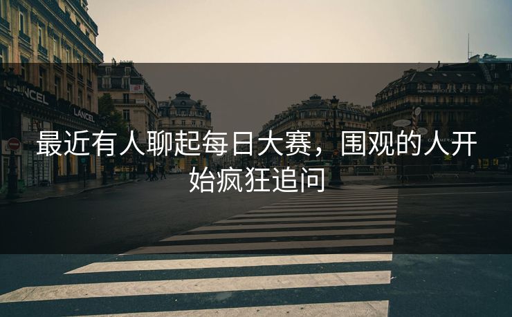 最近有人聊起每日大赛，围观的人开始疯狂追问