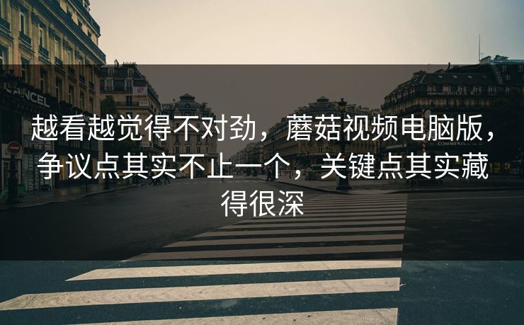 越看越觉得不对劲，蘑菇视频电脑版，争议点其实不止一个，关键点其实藏得很深