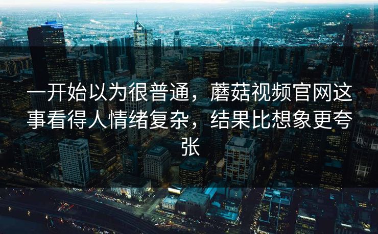 一开始以为很普通，蘑菇视频官网这事看得人情绪复杂，结果比想象更夸张
