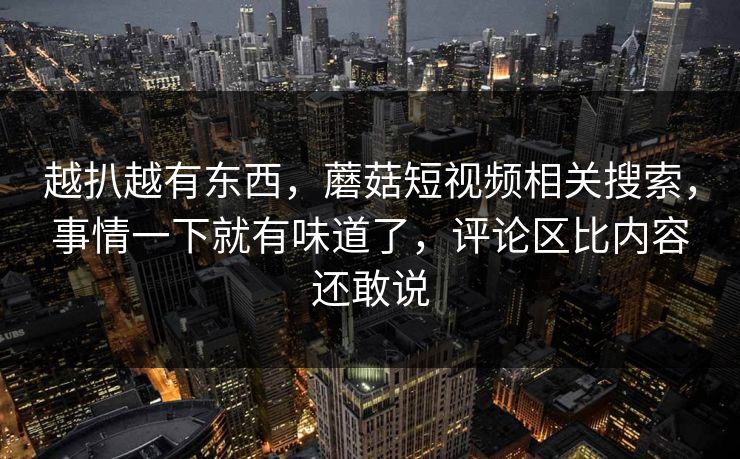 越扒越有东西，蘑菇短视频相关搜索，事情一下就有味道了，评论区比内容还敢说