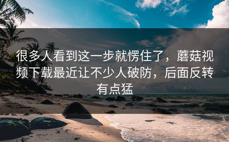 很多人看到这一步就愣住了，蘑菇视频下载最近让不少人破防，后面反转有点猛