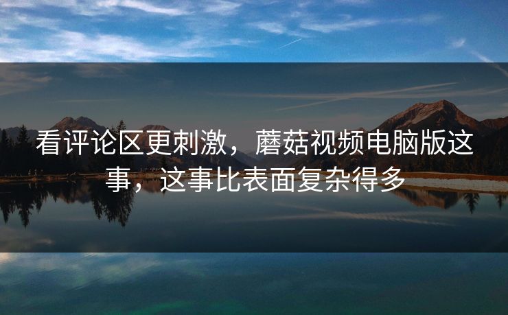 看评论区更刺激，蘑菇视频电脑版这事，这事比表面复杂得多