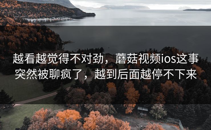 越看越觉得不对劲，蘑菇视频ios这事突然被聊疯了，越到后面越停不下来