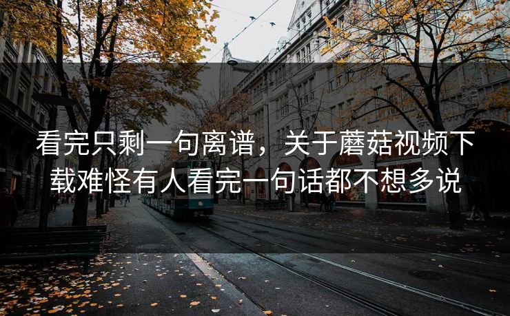 看完只剩一句离谱，关于蘑菇视频下载难怪有人看完一句话都不想多说