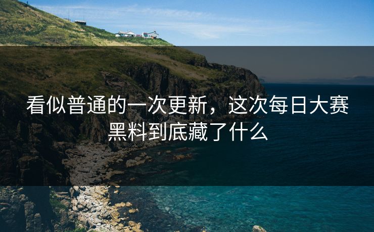看似普通的一次更新，这次每日大赛黑料到底藏了什么
