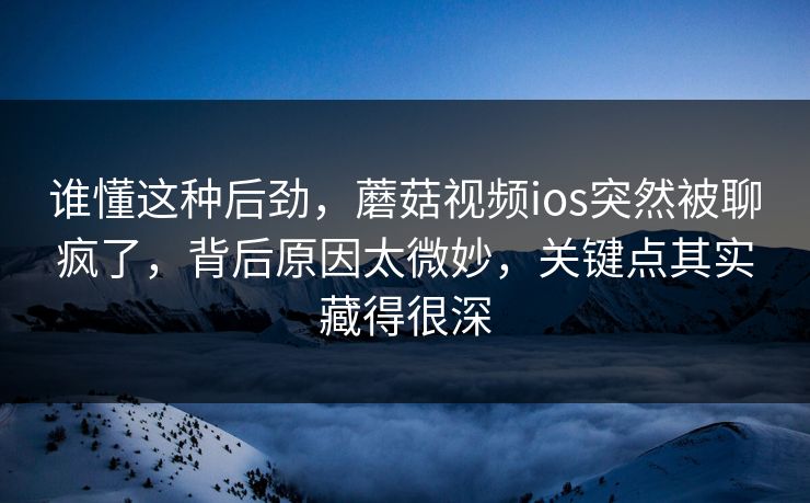 谁懂这种后劲，蘑菇视频ios突然被聊疯了，背后原因太微妙，关键点其实藏得很深