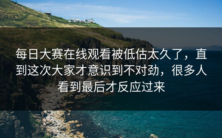 每日大赛在线观看被低估太久了，直到这次大家才意识到不对劲，很多人看到最后才反应过来