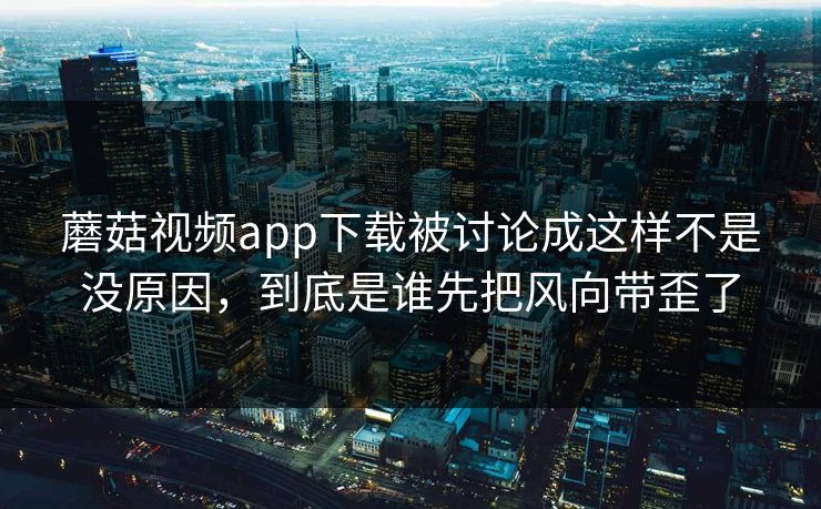 蘑菇视频app下载被讨论成这样不是没原因，到底是谁先把风向带歪了