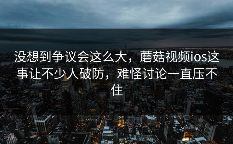 没想到争议会这么大，蘑菇视频ios这事让不少人破防，难怪讨论一直压不住